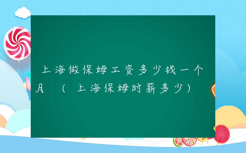 上海做保姆工资多少钱一个月 (上海保姆时薪多少)